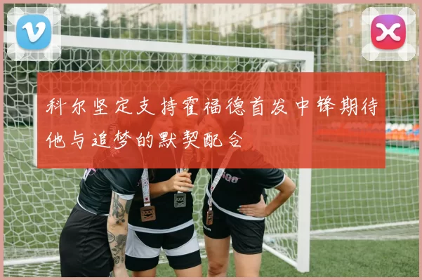 科尔坚定支持霍福德首发中锋期待他与追梦的默契配合