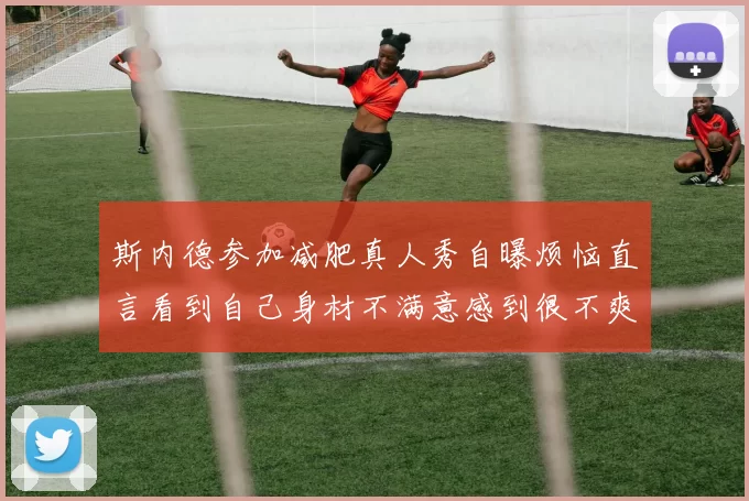 斯内德参加减肥真人秀自曝烦恼直言看到自己身材不满意感到很不爽