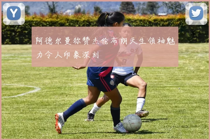 阿德尔曼称赞杰伦布朗天生领袖魅力令人印象深刻