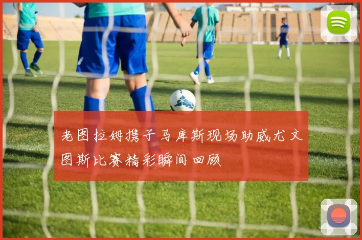 老图拉姆携子马库斯现场助威尤文图斯比赛精彩瞬间回顾