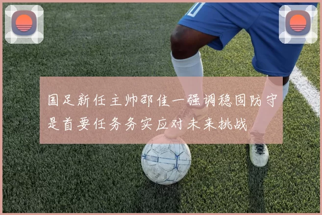 国足新任主帅邵佳一强调稳固防守是首要任务务实应对未来挑战
